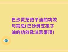 巴沙灵芝孢子油的功效与禁忌(巴沙灵芝孢子油的功效及注意事项)
