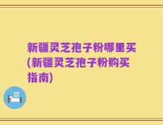 新疆灵芝孢子粉哪里买(新疆灵芝孢子粉购买指南)