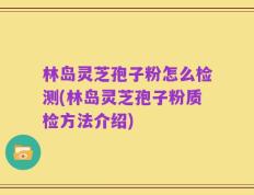 林岛灵芝孢子粉怎么检测(林岛灵芝孢子粉质检方法介绍)