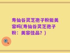 寿仙谷灵芝孢子粉能美容吗(寿仙谷灵芝孢子粉：美容佳品？)