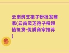 云南灵芝孢子粉批发商家(云南灵芝孢子粉超值批发-优质商家推荐)