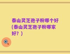 泰山灵芝孢子粉哪个好(泰山灵芝孢子粉哪家好？)