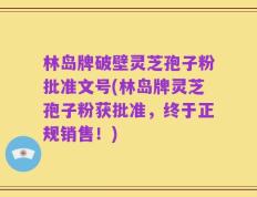 林岛牌破壁灵芝孢子粉批准文号(林岛牌灵芝孢子粉获批准，终于正规销售！)