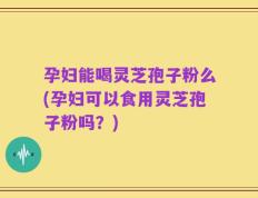 孕妇能喝灵芝孢子粉么(孕妇可以食用灵芝孢子粉吗？)
