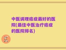 中医调理癌症最好的医院(最佳中医治疗癌症的医院排名)