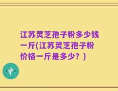 江苏灵芝孢子粉多少钱一斤(江苏灵芝孢子粉价格一斤是多少？)