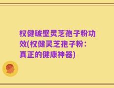 权健破壁灵芝孢子粉功效(权健灵芝孢子粉：真正的健康神器)