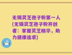 无锡灵芝孢子粉第一人(无锡灵芝孢子粉开创者：掌握灵芝精华，助力健康追求)