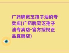 广药牌灵芝孢子油的专卖店(广药牌灵芝孢子油专卖店-官方授权正品直销店)