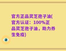 官方正品灵芝孢子油(官方认证：100%正品灵芝孢子油，助力养生免疫)