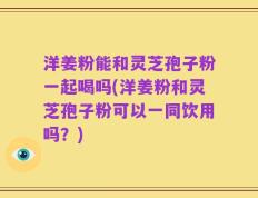 洋姜粉能和灵芝孢子粉一起喝吗(洋姜粉和灵芝孢子粉可以一同饮用吗？)