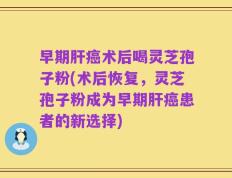 早期肝癌术后喝灵芝孢子粉(术后恢复，灵芝孢子粉成为早期肝癌患者的新选择)