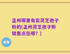 孟州哪里有卖灵芝孢子粉的(孟州灵芝孢子粉销售点在哪？)