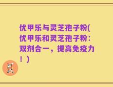 优甲乐与灵芝孢子粉(优甲乐和灵芝孢子粉：双剂合一，提高免疫力！)