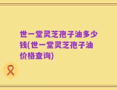 世一堂灵芝孢子油多少钱(世一堂灵芝孢子油价格查询)