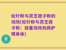 松针粉与灵芝孢子粉的功效(松针粉与灵芝孢子粉：双重功效共同护理身体)