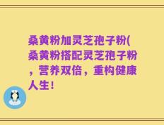 桑黄粉加灵芝孢子粉(桑黄粉搭配灵芝孢子粉，营养双倍，重构健康人生！