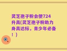 灵芝孢子粉会使724升高(灵芝孢子粉助力身高达标，青少年必备！)