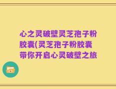 心之灵破壁灵芝孢子粉胶囊(灵芝孢子粉胶囊带你开启心灵破壁之旅