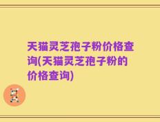 天猫灵芝孢子粉价格查询(天猫灵芝孢子粉的价格查询)