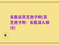 名医谈灵芝孢子粉(灵芝孢子粉：名医深入探讨)