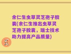 余仁生虫草灵芝孢子胶囊(余仁生推出虫草灵芝孢子胶囊，瑞士技术助力提高产品质量)