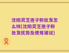 沈阳灵芝孢子粉批发怎么样(沈阳灵芝孢子粉批发优势及使用建议)