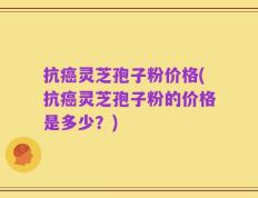 抗癌灵芝孢子粉价格(抗癌灵芝孢子粉的价格是多少？)