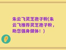 朱云飞灵芝孢子粉(朱云飞推荐灵芝孢子粉，助您强身健体！)