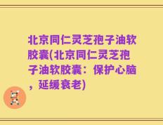 北京同仁灵芝孢子油软胶囊(北京同仁灵芝孢子油软胶囊：保护心脑，延缓衰老)