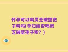 怀孕可以喝灵芝破壁孢子粉吗(孕妇能否喝灵芝破壁孢子粉？)