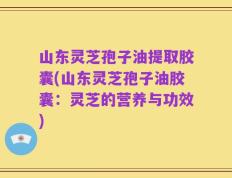 山东灵芝孢子油提取胶囊(山东灵芝孢子油胶囊：灵芝的营养与功效)
