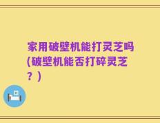 家用破壁机能打灵芝吗(破壁机能否打碎灵芝？)