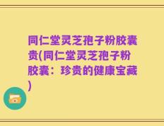 同仁堂灵芝孢子粉胶囊贵(同仁堂灵芝孢子粉胶囊：珍贵的健康宝藏)