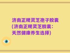 济南正规灵芝孢子胶囊(济南正规灵芝胶囊：天然健康养生选择)