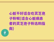 心脏不好适合吃灵芝孢子粉呢(适合心脏病患者的灵芝孢子粉选购指南)