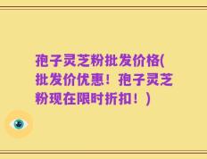 孢子灵芝粉批发价格(批发价优惠！孢子灵芝粉现在限时折扣！)