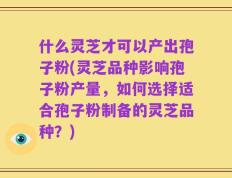什么灵芝才可以产出孢子粉(灵芝品种影响孢子粉产量，如何选择适合孢子粉制备的灵芝品种？)