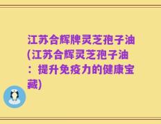 江苏合辉牌灵芝孢子油(江苏合辉灵芝孢子油：提升免疫力的健康宝藏)