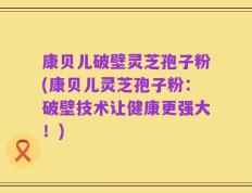 康贝儿破壁灵芝孢子粉(康贝儿灵芝孢子粉：破壁技术让健康更强大！)