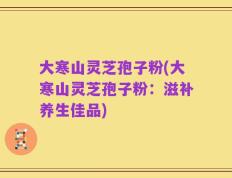 大寒山灵芝孢子粉(大寒山灵芝孢子粉：滋补养生佳品)
