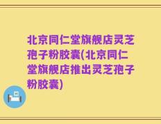 北京同仁堂旗舰店灵芝孢子粉胶囊(北京同仁堂旗舰店推出灵芝孢子粉胶囊)