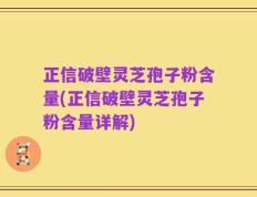 正信破壁灵芝孢子粉含量(正信破壁灵芝孢子粉含量详解)