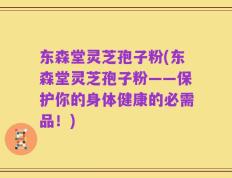 东森堂灵芝孢子粉(东森堂灵芝孢子粉——保护你的身体健康的必需品！)