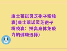 康士莱诺灵芝孢子粉胶囊(康士莱诺灵芝孢子粉胶囊：提高身体免疫力的健康选择)