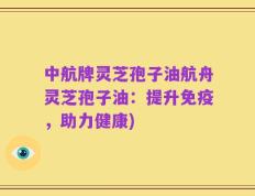 中航牌灵芝孢子油航舟灵芝孢子油：提升免疫，助力健康)