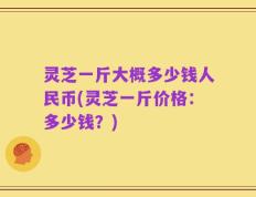 灵芝一斤大概多少钱人民币(灵芝一斤价格：多少钱？)