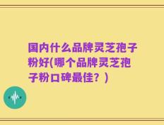 国内什么品牌灵芝孢子粉好(哪个品牌灵芝孢子粉口碑最佳？)