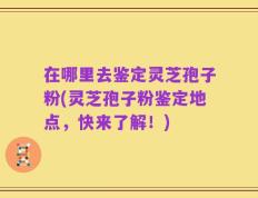 在哪里去鉴定灵芝孢子粉(灵芝孢子粉鉴定地点，快来了解！)