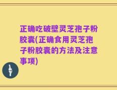 正确吃破壁灵芝孢子粉胶囊(正确食用灵芝孢子粉胶囊的方法及注意事项)
